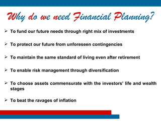 Why do we need Financial Planning?
 To fund our future needs through right mix of investments

 To protect our future from unforeseen contingencies

 To maintain the same standard of living even after retirement

 To enable risk management through diversification

 To choose assets commensurate with the investors’ life and wealth
  stages

 To beat the ravages of inflation
 