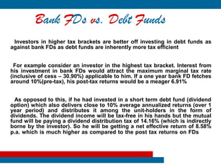 Bank FDs vs. Debt Funds
 Investors in higher tax brackets are better off investing in debt funds as
against bank FDs as debt funds are inherently more tax efficient


  For example consider an investor in the highest tax bracket. Interest from
his investment in bank FDs would attract the maximum marginal tax rate
(inclusive of cess – 30.90%) applicable to him. If a one year bank FD fetches
around 10%(pre-tax), his post-tax returns would be a meager 6.91%


  As opposed to this, if he had invested in a short term debt fund (dividend
option) which also delivers close to 10% average annualized returns (over 1
year period) and distributes it among the unit-holders in the form of
dividends. The dividend income will be tax-free in his hands but the mutual
fund will be paying a dividend distribution tax of 14.16% (which is indirectly
borne by the investor). So he will be getting a net effective return of 8.58%
p.a. which is much higher as compared to the post tax returns on FDs
 