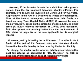 However, if the investor invests in a debt fund with growth
option, then the tax treatment becomes slightly different. For
example, let’s assume he invests in an Bond Fund for two years.
Appreciation in the NAV of a debt fund is treated as capital gains.
Now, at the time of redemption, returns from debt funds are
taxed as Long Term Capital Gains (LTCG) if invested for more
than a year. Now, based on the option he chooses, LTCG is either
taxed @ 11.33% without indexation or 22.66% with indexation.
Both the options are certainly better than the tax treatment of
FDs where he pays tax at the rate applicable to his marginal
income

  Moreover, just by investing for a little over 12 months in debt
funds at the end of the financial year, one can reap double
indexation benefits thereby further reducing his/her tax liability
Put simply, for similar pre-tax returns, debt funds provide better
post tax returns as compared to FDs. Moreover, no TDS is
deducted by mutual funds in case of resident individuals
 