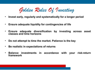 Golden Rules Of Investing
• Invest early, regularly and systematically for a longer period

• Ensure adequate liquidity for contingencies of life

• Ensure adequate diversification by investing across asset
  classes and time horizons

• Do not attempt to time the market. Patience is the key

• Be realistic in expectations of returns

• Balance investments in accordance with your risk-return
  framework
 