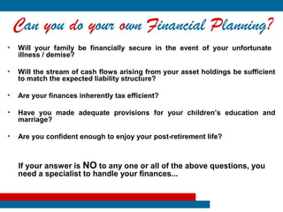 Can you do your own Financial Planning?
•   Will your family be financially secure in the event of your unfortunate
    illness / demise?

•   Will the stream of cash flows arising from your asset holdings be sufficient
    to match the expected liability structure?

•   Are your finances inherently tax efficient?

•   Have you made adequate provisions for your children’s education and
    marriage?

•   Are you confident enough to enjoy your post-retirement life?



    If your answer is NO to any one or all of the above questions, you
    need a specialist to handle your finances...
 