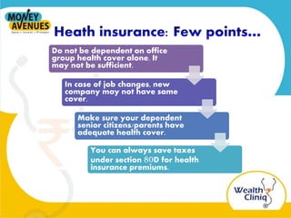 Do not be dependent on office
group health cover alone. It
may not be sufficient.
In case of job changes, new
company may not have same
cover.
Make sure your dependent
senior citizens/parents have
adequate health cover.
You can always save taxes
under section 80D for health
insurance premiums.
 