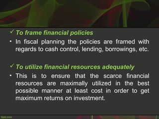 To frame financial policies
• In fiscal planning the policies are framed with
regards to cash control, lending, borrowings, etc.
To utilize financial resources adequately
• This is to ensure that the scarce financial
resources are maximally utilized in the best
possible manner at least cost in order to get
maximum returns on investment.
 
