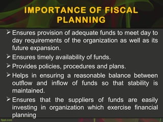 IMPORTANCE OF FISCAL
PLANNING
 Ensures provision of adequate funds to meet day to
day requirements of the organization as well as its
future expansion.
 Ensures timely availability of funds.
 Provides policies, procedures and plans.
 Helps in ensuring a reasonable balance between
outflow and inflow of funds so that stability is
maintained.
 Ensures that the suppliers of funds are easily
investing in organization which exercise financial
planning
 