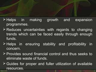 Helps in making growth and expansion
programmes.
 Reduces uncertainties with regards to changing
trends which can be faced easily through enough
funds.
 Helps in ensuring stability and profitability in
concern.
 Provides sound financial control and thus seeks to
eliminate waste of funds.
 Guides for proper and fuller utilization of available
resources.
 
