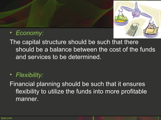 • Economy:
The capital structure should be such that there
should be a balance between the cost of the funds
and services to be determined.
• Flexibility:
Financial planning should be such that it ensures
flexibility to utilize the funds into more profitable
manner.
 