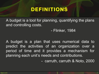 DEFINITIONS
A budget is a tool for planning, quantifying the plans
and controlling costs.
- Flinker, 1984
A budget is a plan that uses numerical data to
predict the activities of an organization over a
period of time and it provides a mechanism for
planning each unit’s needs and contributions.
- carruth, carruth & Noto, 2000
 