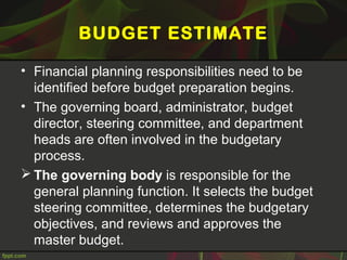 BUDGET ESTIMATE
• Financial planning responsibilities need to be
identified before budget preparation begins.
• The governing board, administrator, budget
director, steering committee, and department
heads are often involved in the budgetary
process.
 The governing body is responsible for the
general planning function. It selects the budget
steering committee, determines the budgetary
objectives, and reviews and approves the
master budget.
 