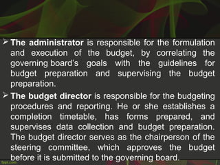  The administrator is responsible for the formulation
and execution of the budget, by correlating the
governing board’s goals with the guidelines for
budget preparation and supervising the budget
preparation.
 The budget director is responsible for the budgeting
procedures and reporting. He or she establishes a
completion timetable, has forms prepared, and
supervises data collection and budget preparation.
The budget director serves as the chairperson of the
steering committee, which approves the budget
before it is submitted to the governing board.
 