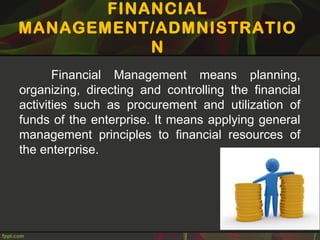 FINANCIAL
MANAGEMENT/ADMNISTRATIO
N
Financial Management means planning,
organizing, directing and controlling the financial
activities such as procurement and utilization of
funds of the enterprise. It means applying general
management principles to financial resources of
the enterprise.
 
