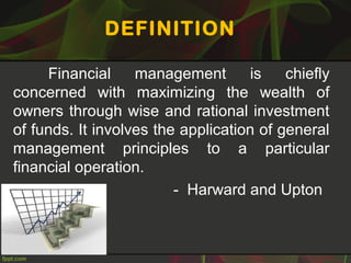 DEFINITION
Financial management is chiefly
concerned with maximizing the wealth of
owners through wise and rational investment
of funds. It involves the application of general
management principles to a particular
financial operation.
- Harward and Upton
 