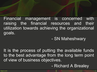 Financial management is concerned with
raising the financial resources and their
utilization towards achieving the organizational
goals.
- SN Maheshwary
It is the process of putting the available funds
to the best advantage from the long term point
of view of business objectives.
- Richard A Brealey
 