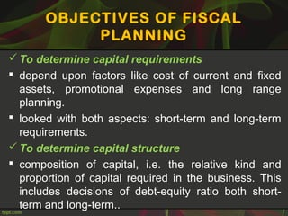 OBJECTIVES OF FISCAL
PLANNING
To determine capital requirements
 depend upon factors like cost of current and fixed
assets, promotional expenses and long range
planning.
 looked with both aspects: short-term and long-term
requirements.
To determine capital structure
 composition of capital, i.e. the relative kind and
proportion of capital required in the business. This
includes decisions of debt-equity ratio both short-
term and long-term..
 