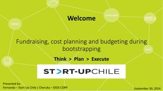 Welcome 
Fundraising, cost planning and budgeting during 
bootstrapping 
Think > Plan > Execute 
September 30, 2014 
Presented by: 
Fernanda – Start Up Chile / Cheruku – IDOS CORP 
 