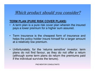 Which product should you consider?
TERM PLAN (PURE RISK COVER PLANS)
• A term plan is a pure risk cover plan wherein the insured
pays a lower premium for a higher sum assured.
• Term insurance is the cheapest form of insurance and
helps the policy holder insure himself for a larger amount
at a relatively low premium.
• Unfortunately, for the ‘returns sensitive’ investor, term
plans do not find favour, as they do not offer a return
(although some term plans do return the premiums paid
if the individual survives the tenure).
PND MENTOR CONSULTANTS
TERM PLAN (PURE RISK COVER PLANS)
• A term plan is a pure risk cover plan wherein the insured
pays a lower premium for a higher sum assured.
• Term insurance is the cheapest form of insurance and
helps the policy holder insure himself for a larger amount
at a relatively low premium.
• Unfortunately, for the ‘returns sensitive’ investor, term
plans do not find favour, as they do not offer a return
(although some term plans do return the premiums paid
if the individual survives the tenure).
 