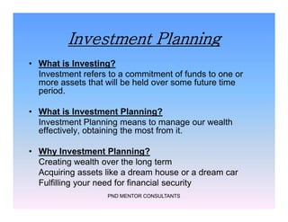Investment Planning
• What is Investing?
Investment refers to a commitment of funds to one or
more assets that will be held over some future time
period.
• What is Investment Planning?
Investment Planning means to manage our wealth
effectively, obtaining the most from it.
• Why Investment Planning?
Creating wealth over the long term
Acquiring assets like a dream house or a dream car
Fulfilling your need for financial security
PND MENTOR CONSULTANTS
• What is Investing?
Investment refers to a commitment of funds to one or
more assets that will be held over some future time
period.
• What is Investment Planning?
Investment Planning means to manage our wealth
effectively, obtaining the most from it.
• Why Investment Planning?
Creating wealth over the long term
Acquiring assets like a dream house or a dream car
Fulfilling your need for financial security
 