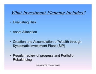 What Investment Planning Includes?
• Evaluating Risk
• Asset Allocation
• Creation and Accumulation of Wealth through
Systematic Investment Plans (SIP)
• Regular review of progress and Portfolio
Rebalancing
PND MENTOR CONSULTANTS
• Evaluating Risk
• Asset Allocation
• Creation and Accumulation of Wealth through
Systematic Investment Plans (SIP)
• Regular review of progress and Portfolio
Rebalancing
 