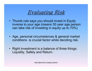 Evaluating Risk
• Thumb rule says you should invest in Equity
inverse to your age (means 30 year age person
can take risk of investing in equity up to 70%)
• Age, personal circumstances & general market
conditions is crucial factor while deciding risk.
• Right investment is a balance of three things:
Liquidity, Safety and Return.
PND MENTOR CONSULTANTS
• Thumb rule says you should invest in Equity
inverse to your age (means 30 year age person
can take risk of investing in equity up to 70%)
• Age, personal circumstances & general market
conditions is crucial factor while deciding risk.
• Right investment is a balance of three things:
Liquidity, Safety and Return.
 