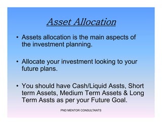 Asset Allocation
• Assets allocation is the main aspects of
the investment planning.
• Allocate your investment looking to your
future plans.
• You should have Cash/Liquid Assts, Short
term Assets, Medium Term Assets & Long
Term Assts as per your Future Goal.
PND MENTOR CONSULTANTS
• Assets allocation is the main aspects of
the investment planning.
• Allocate your investment looking to your
future plans.
• You should have Cash/Liquid Assts, Short
term Assets, Medium Term Assets & Long
Term Assts as per your Future Goal.
 