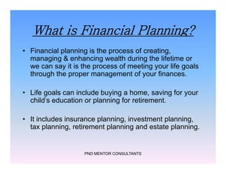 What is Financial Planning?
• Financial planning is the process of creating,
managing & enhancing wealth during the lifetime or
we can say it is the process of meeting your life goals
through the proper management of your finances.
• Life goals can include buying a home, saving for your
child's education or planning for retirement.
• It includes insurance planning, investment planning,
tax planning, retirement planning and estate planning.
PND MENTOR CONSULTANTS
• Financial planning is the process of creating,
managing & enhancing wealth during the lifetime or
we can say it is the process of meeting your life goals
through the proper management of your finances.
• Life goals can include buying a home, saving for your
child's education or planning for retirement.
• It includes insurance planning, investment planning,
tax planning, retirement planning and estate planning.
 
