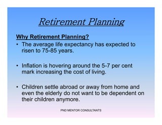 Retirement Planning
Why Retirement Planning?
• The average life expectancy has expected to
risen to 75-85 years.
• Inflation is hovering around the 5-7 per cent
mark increasing the cost of living.
• Children settle abroad or away from home and
even the elderly do not want to be dependent on
their children anymore.
PND MENTOR CONSULTANTS
Why Retirement Planning?
• The average life expectancy has expected to
risen to 75-85 years.
• Inflation is hovering around the 5-7 per cent
mark increasing the cost of living.
• Children settle abroad or away from home and
even the elderly do not want to be dependent on
their children anymore.
 