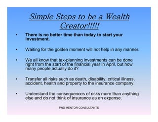 Simple Steps to be a Wealth
Creator!!!!!
• There is no better time than today to start your
investment.
• Waiting for the golden moment will not help in any manner.
• We all know that tax-planning investments can be done
right from the start of the financial year in April, but how
many people actually do it?
• Transfer all risks such as death, disability, critical illness,
accident, health and property to the insurance company.
• Understand the consequences of risks more than anything
else and do not think of insurance as an expense.
PND MENTOR CONSULTANTS
• There is no better time than today to start your
investment.
• Waiting for the golden moment will not help in any manner.
• We all know that tax-planning investments can be done
right from the start of the financial year in April, but how
many people actually do it?
• Transfer all risks such as death, disability, critical illness,
accident, health and property to the insurance company.
• Understand the consequences of risks more than anything
else and do not think of insurance as an expense.
 