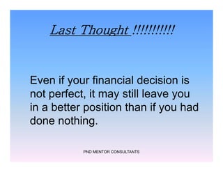 Last Thought !!!!!!!!!!!
Even if your financial decision is
not perfect, it may still leave you
in a better position than if you had
done nothing.
PND MENTOR CONSULTANTS
Even if your financial decision is
not perfect, it may still leave you
in a better position than if you had
done nothing.
 