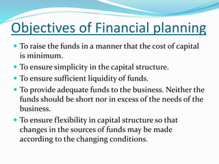 Objectives of Financial planning
 To raise the funds in a manner that the cost of capital
is minimum.
 To ensure simplicity in the capital structure.
 To ensure sufficient liquidity of funds.
 To provide adequate funds to the business. Neither the
funds should be short nor in excess of the needs of the
business.
 To ensure flexibility in capital structure so that
changes in the sources of funds may be made
according to the changing conditions.
 