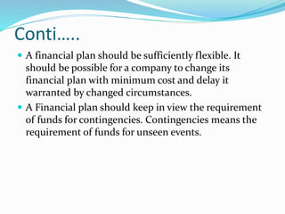 Conti…..
 A financial plan should be sufficiently flexible. It
should be possible for a company to change its
financial plan with minimum cost and delay it
warranted by changed circumstances.
 A Financial plan should keep in view the requirement
of funds for contingencies. Contingencies means the
requirement of funds for unseen events.
 