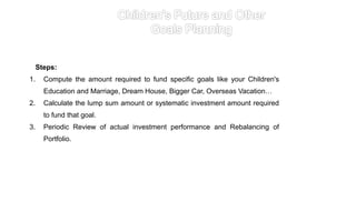 Steps:
1. Compute the amount required to fund specific goals like your Children's
Education and Marriage, Dream House, Bigger Car, Overseas Vacation…
2. Calculate the lump sum amount or systematic investment amount required
to fund that goal.
3. Periodic Review of actual investment performance and Rebalancing of
Portfolio.
 