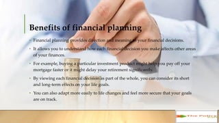 Benefits of financial planning
• Financial planning provides direction and meaning to your financial decisions.
• It allows you to understand how each financial decision you make affects other
areas of your finances.
• For example, buying a particular investment product might help you pay off your
mortgage faster or it might delay your retirement significantly.
• By viewing each financial decision as part of the whole, you can consider its short
and long-term effects on your life goals.
• You can also adapt more easily to life changes and feel more secure that your goals
are on track.
 