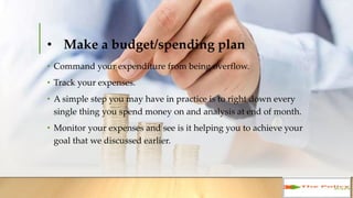 • Make a budget/spending plan
• Command your expenditure from being overflow.
• Track your expenses.
• A simple step you may have in practice is to right down every
single thing you spend money on and analysis at end of month.
• Monitor your expenses and see is it helping you to achieve your
goal that we discussed earlier.
 