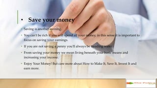 • Save your money
• Saving is another earning.
• You can’t be rich if you will spend all your money, in this sense it is important
to focus on saving your earnings.
• If you are not saving a penny you'll always be treading water.
• From saving your money we mean living beneath your basic means and
increasing your income.
• Enjoy Your Money! But care more about How to Make It, Save It, Invest It and
earn more.
 