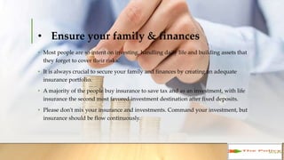 • Ensure your family & finances
• Most people are so intent on investing, handling daily life and building assets
that they forget to cover their risks.
• It is always crucial to secure your family and finances by creating an adequate
insurance portfolio.
• A majority of the people buy insurance to save tax and as an investment, with life
insurance the second most favored investment destination after fixed deposits.
• Please don't mix your insurance and investments. Command your investment, but
insurance should be flow continuously.
 