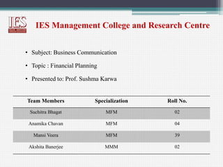 IES Management College and Research Centre
• Subject: Business Communication
• Topic : Financial Planning
• Presented to: Prof. Sushma Karwa
Team Members Specialization Roll No.
Suchitra Bhagat MFM 02
Anamika Chavan MFM 04
Mansi Veera MFM 39
Akshita Banerjee MMM 02
 