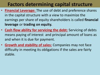 Factors determining capital structure
• Financial Leverage: The use of debt and preference shares
in the capital structure with a view to maximize the
earnings per share of equity shareholders is called financial
leverage or trading on equity.
• Cash flow ability for servicing the debt: Servicing of debts
means paying of interest and principal amount of loans as
and when it is due for payment.
• Growth and stability of sales: Companies may not face
difficulty in meeting its obligations if the sales are fairly
stable.
 