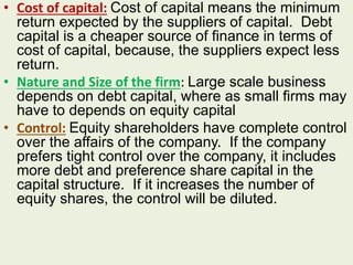 • Cost of capital: Cost of capital means the minimum
return expected by the suppliers of capital. Debt
capital is a cheaper source of finance in terms of
cost of capital, because, the suppliers expect less
return.
• Nature and Size of the firm: Large scale business
depends on debt capital, where as small firms may
have to depends on equity capital
• Control: Equity shareholders have complete control
over the affairs of the company. If the company
prefers tight control over the company, it includes
more debt and preference share capital in the
capital structure. If it increases the number of
equity shares, the control will be diluted.
 