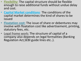 • Flexibility: The capital structure should be flexible
enough to raise additional funds without undue delay
and cost.
• Capital Market conditions: The conditions of the
capital market determines the kind of shares to be
issued
• Floatation cost: The issue of share or debentures may
involve with floatation cost like advertisement, printing,
statutory fees, etc.
• Legal frame work: The structure of capital of a
company also depends on legal formalities (Banking
Regulation Act,SEBI guide lines etc..).
 