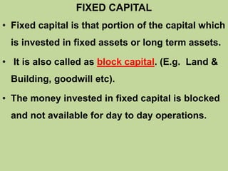 FIXED CAPITAL
• Fixed capital is that portion of the capital which
is invested in fixed assets or long term assets.
• It is also called as block capital. (E.g. Land &
Building, goodwill etc).
• The money invested in fixed capital is blocked
and not available for day to day operations.
 