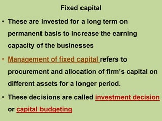 Fixed capital
• These are invested for a long term on
permanent basis to increase the earning
capacity of the businesses
• Management of fixed capital refers to
procurement and allocation of firm’s capital on
different assets for a longer period.
• These decisions are called investment decision
or capital budgeting
 