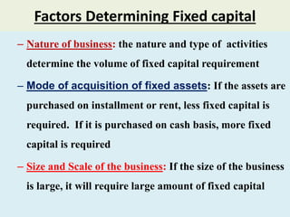 Factors Determining Fixed capital
– Nature of business: the nature and type of activities
determine the volume of fixed capital requirement
– Mode of acquisition of fixed assets: If the assets are
purchased on installment or rent, less fixed capital is
required. If it is purchased on cash basis, more fixed
capital is required
– Size and Scale of the business: If the size of the business
is large, it will require large amount of fixed capital
 