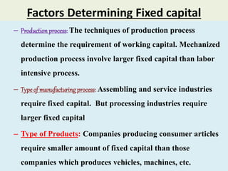 Factors Determining Fixed capital
– Productionprocess: The techniques of production process
determine the requirement of working capital. Mechanized
production process involve larger fixed capital than labor
intensive process.
– Typeof manufacturingprocess: Assembling and service industries
require fixed capital. But processing industries require
larger fixed capital
– Type of Products: Companies producing consumer articles
require smaller amount of fixed capital than those
companies which produces vehicles, machines, etc.
 