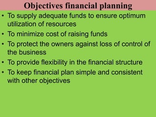 Objectives financial planning
• To supply adequate funds to ensure optimum
utilization of resources
• To minimize cost of raising funds
• To protect the owners against loss of control of
the business
• To provide flexibility in the financial structure
• To keep financial plan simple and consistent
with other objectives
 