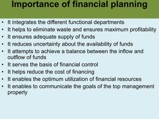 Importance of financial planning
• It integrates the different functional departments
• It helps to eliminate waste and ensures maximum profitability
• It ensures adequate supply of funds
• It reduces uncertainty about the availability of funds
• It attempts to achieve a balance between the inflow and
outflow of funds
• It serves the basis of financial control
• It helps reduce the cost of financing
• It enables the optimum utilization of financial resources
• It enables to communicate the goals of the top management
properly
 