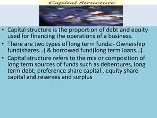• Capital structure is the proportion of debt and equity
used for financing the operations of a business.
• There are two types of long term funds:- Ownership
fund(shares…) & borrowed fund(long term loans…)
• Capital structure refers to the mix or composition of
long term sources of funds such as debentures, long
term debt, preference share capital , equity share
capital and reserves and surplus
 