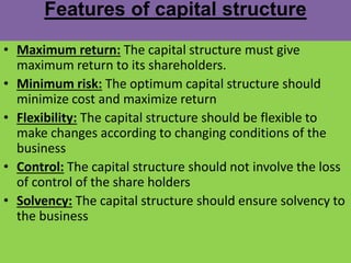 Features of capital structure
• Maximum return: The capital structure must give
maximum return to its shareholders.
• Minimum risk: The optimum capital structure should
minimize cost and maximize return
• Flexibility: The capital structure should be flexible to
make changes according to changing conditions of the
business
• Control: The capital structure should not involve the loss
of control of the share holders
• Solvency: The capital structure should ensure solvency to
the business
 