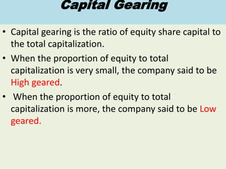 Capital Gearing
• Capital gearing is the ratio of equity share capital to
the total capitalization.
• When the proportion of equity to total
capitalization is very small, the company said to be
High geared.
• When the proportion of equity to total
capitalization is more, the company said to be Low
geared.
 
