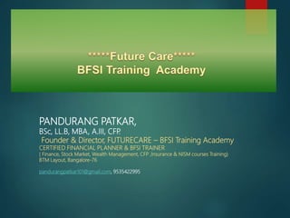 PANDURANG PATKAR,
BSc, LL.B, MBA, A.III, CFP.
Founder & Director, FUTURECARE – BFSI Training Academy
CERTIFIED FINANCIAL PLANNER & BFSI TRAINER
( Finance, Stock Market, Wealth Management, CFP ,Insurance & NISM courses Training)
BTM Layout, Bangalore-76
pandurangpatkar101@gmail.com, 9535422995
 