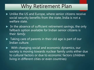 Why Retirement Plan
 Unlike the US and Europe, where senior citizens receive
social security benefits from the state, India is not a
welfare state.
 In the absence of sufficient retirement savings, the only
fallback option available for Indian senior citizens is
their family.
 Taking care of parents in their old age is part of our
Indian culture.
 With changing social and economic dynamics, our
society is moving towards nuclear family units either due
to cultural factors or due to economic factors (children
living in different cities or even countries)
 