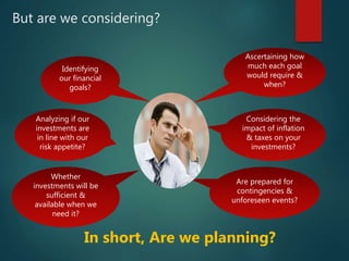 But are we considering?
Ascertaining how
much each goal
would require &
when?
Considering the
impact of inflation
& taxes on your
investments?
Identifying
our financial
goals?
Analyzing if our
investments are
in line with our
risk appetite?
Whether
investments will be
sufficient &
available when we
need it?
Are prepared for
contingencies &
unforeseen events?
In short, Are we planning?
 